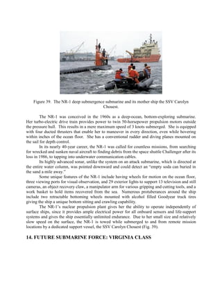 Figure 39. The NR-1 deep submergence submarine and its mother ship the SSV Carolyn
Chouest.
The NR-1 was conceived in the 1960s as a deep-ocean, bottom-exploring submarine.
Her turbo-electric drive train provides power to twin 50-horsepower propulsion motors outside
the pressure hull. This results in a mere maximum speed of 3 knots submerged. She is equipped
with four ducted thrusters that enable her to maneuver in every direction, even while hovering
within inches of the ocean floor. She has a conventional rudder and diving planes mounted on
the sail for depth control.
In its nearly 40-year career, the NR-1 was called for countless missions, from searching
for wrecked and sunken naval aircraft to finding debris from the space shuttle Challenger after its
loss in 1986, to tapping into underwater communication cables.
Its highly advanced sonar, unlike the system on an attack submarine, which is directed at
the entire water column, was pointed downward and could detect an “empty soda can buried in
the sand a mile away.”
Some unique features of the NR-1 include having wheels for motion on the ocean floor,
three viewing ports for visual observation, and 29 exterior lights to support 13 television and still
cameras, an object recovery claw, a manipulator arm for various gripping and cutting tools, and a
work basket to hold items recovered from the sea. Numerous protuberances around the ship
include two retractable bottoming wheels mounted with alcohol filled Goodyear truck tires
giving the ship a unique bottom sitting and crawling capability.
The NR-1’s nuclear propulsion plant gives her the ability to operate independently of
surface ships, since it provides ample electrical power for all onboard sensors and life-support
systems and gives the ship essentially unlimited endurance. Due to her small size and relatively
slow speed on the surface, the NR-1 is towed while submerged to and from remote mission
locations by a dedicated support vessel, the SSV Carolyn Chouest (Fig. 39).

14. FUTURE SUBMARINE FORCE: VIRGINIA CLASS

 