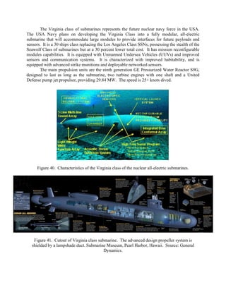 The Virginia class of submarines represents the future nuclear navy force in the USA.
The USA Navy plans on developing the Virginia Class into a fully modular, all-electric
submarine that will accommodate large modules to provide interfaces for future payloads and
sensors. It is a 30 ships class replacing the Los Angeles Class SSNs, possessing the stealth of the
Seawolf Class of submarines but at a 30 percent lower total cost. It has mission reconfigurable
modules capabilities. It is equipped with Unmanned Undersea Vehicles (UUVs) and improved
sensors and communication systems. It is characterized with improved habitability, and is
equipped with advanced strike munitions and deployable networked sensors.
The main propulsion units are the ninth generation GE Pressurized Water Reactor S9G,
designed to last as long as the submarine, two turbine engines with one shaft and a United
Defense pump jet propulser, providing 29.84 MW. The speed is 25+ knots dived.

Figure 40. Characteristics of the Virginia class of the nuclear all-electric submarines.

Figure 41. Cutout of Virginia class submarine. The advanced design propeller system is
shielded by a lampshade duct. Submarine Museum, Pearl Harbor, Hawaii. Source: General
Dynamics.

 