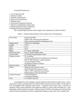 Its principal features are:
1. An all electrical ship.
2. Enhanced stealth.
3. Modular isolated decks.
4. Open system architecture.
5. Modular masts.
6. Structurally integrated enclosures.
7. Mission reconfigurable torpedo room.
8. Enhanced special warfare capabilities.
9. Enhanced Littoral performance.
The Technical Specifications of the Virginia Class submarine are listed in Table 9.
Table 9. Technical Specifications of the Virginia Class of Submarines.
Power Plant

Displacement
Length
Draft
Beam
Speed
Horizontal tubes
Vertical tubes
Weapon systems

Special warfare
Sonars

Counter measures
Crew

Single S9G PWR
Single shaft with pump jet propulsion
One secondary propulsion submerged motor
7,800 tons, submerged
277 ft
32 ft
34 ft
25+ knots, submerged
Four 21 inches torpedo tubes
12 Vertical Launch System Tubes
39, including:
Vertical Launch System Tomahawk Cruise Missiles
Mk 48 ADCAP Heavy weight torpedoes
Advanced Mobile Mines
Unmanned Undersea Vehicles
Dry Deck Shelter
Spherical active/passive arrays
Light Weight Wide Aperture Arrays
TB-16, TB-29 and future towed arrays
High frequency chin and sail arrays
1 internal launcher
14 external launchers
113 officers and men

It is designed for mine avoidance, special operations forces delivery and recovery. It uses
non acoustic sensors, advanced tactical communications and non acoustic stealth. In the future it
will be equipped with conformal sonar arrays. Conformal sonar arrays seek to provide an
optimally sensor coated submarine with improved stealth at a lower total ownership cost. New
technology called Conformal Acoustic Velocity Sonar (CAVES) will replace the existing Wide
Aperture Array technology and will be implemented starting in early units of the Virginia class.

 
