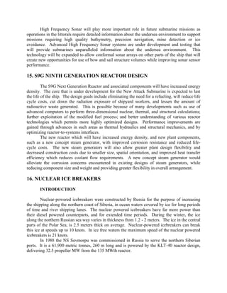 High Frequency Sonar will play more important role in future submarine missions as
operations in the littorals require detailed information about the undersea environment to support
missions requiring high quality bathymetry, precision navigation, mine detection or ice
avoidance. Advanced High Frequency Sonar systems are under development and testing that
will provide submarines unparalleled information about the undersea environment. This
technology will be expanded to allow conformal sonar arrays on other parts of the ship that will
create new opportunities for use of bow and sail structure volumes while improving sonar sensor
performance.

15. S9G NINTH GENERATION REACTOR DESIGN
The S9G Next Generation Reactor and associated components will have increased energy
density. The core that is under development for the New Attack Submarine is expected to last
the life of the ship. The design goals include eliminating the need for a refueling, will reduce life
cycle costs, cut down the radiation exposure of shipyard workers, and lessen the amount of
radioactive waste generated. This is possible because of many developments such as use of
advanced computers to perform three-dimensional nuclear, thermal, and structural calculations;
further exploitation of the modified fuel process; and better understanding of various reactor
technologies which permits more highly optimized designs. Performance improvements are
gained through advances in such areas as thermal hydraulics and structural mechanics, and by
optimizing reactor-to-systems interfaces.
The new reactor which will have increased energy density, and new plant components,
such as a new concept steam generator, with improved corrosion resistance and reduced lifecycle costs. The new steam generators will also allow greater plant design flexibility and
decreased construction costs due to smaller size, spatial orientation, and improved heat transfer
efficiency which reduces coolant flow requirements. A new concept steam generator would
alleviate the corrosion concerns encountered in existing designs of steam generators, while
reducing component size and weight and providing greater flexibility in overall arrangement.

16. NUCLEAR ICE BREAKERS
INTRODUCTION
Nuclear-powered icebreakers were constructed by Russia for the purpose of increasing
the shipping along the northern coast of Siberia, in ocean waters covered by ice for long periods
of time and river shipping lanes. The nuclear powered icebreakers have far more power than
their diesel powered counterparts, and for extended time periods. During the winter, the ice
along the northern Russian sea way varies in thickness from 1.2 - 2 meters. The ice in the central
parts of the Polar Sea, is 2.5 meters thick on average. Nuclear-powered icebreakers can break
this ice at speeds up to 10 knots. In ice free waters the maximum speed of the nuclear powered
icebreakers is 21 knots.
In 1988 the NS Sevmorpu was commissioned in Russia to serve the northern Siberian
ports. It is a 61,900 metric tonnes, 260 m long and is powered by the KLT-40 reactor design,
delivering 32.5 propeller MW from the 135 MWth reactor.

 