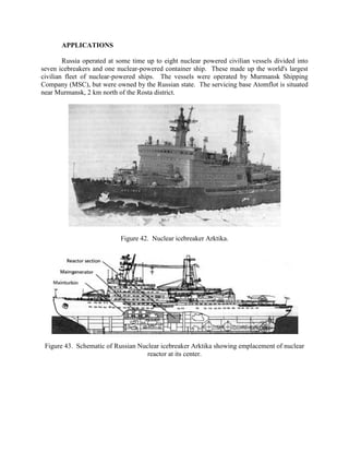 APPLICATIONS
Russia operated at some time up to eight nuclear powered civilian vessels divided into
seven icebreakers and one nuclear-powered container ship. These made up the world's largest
civilian fleet of nuclear-powered ships. The vessels were operated by Murmansk Shipping
Company (MSC), but were owned by the Russian state. The servicing base Atomflot is situated
near Murmansk, 2 km north of the Rosta district.

Figure 42. Nuclear icebreaker Arktika.

Figure 43. Schematic of Russian Nuclear icebreaker Arktika showing emplacement of nuclear
reactor at its center.

 