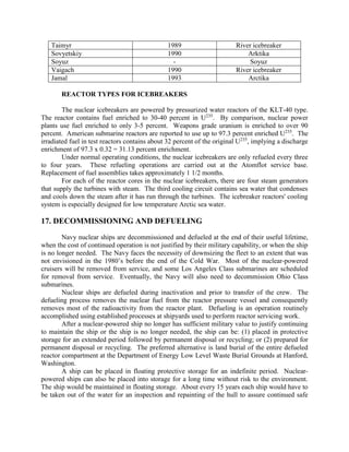 Taimyr
Sovyetskiy
Soyuz
Vaigach
Jamal

1989
1990
1990
1993

River icebreaker
Arktika
Soyuz
River icebreaker
Arctika

REACTOR TYPES FOR ICEBREAKERS
The nuclear icebreakers are powered by pressurized water reactors of the KLT-40 type.
The reactor contains fuel enriched to 30-40 percent in U235. By comparison, nuclear power
plants use fuel enriched to only 3-5 percent. Weapons grade uranium is enriched to over 90
percent. American submarine reactors are reported to use up to 97.3 percent enriched U235. The
irradiated fuel in test reactors contains about 32 percent of the original U235, implying a discharge
enrichment of 97.3 x 0.32 = 31.13 percent enrichment.
Under normal operating conditions, the nuclear icebreakers are only refueled every three
to four years. These refueling operations are carried out at the Atomflot service base.
Replacement of fuel assemblies takes approximately 1 1/2 months.
For each of the reactor cores in the nuclear icebreakers, there are four steam generators
that supply the turbines with steam. The third cooling circuit contains sea water that condenses
and cools down the steam after it has run through the turbines. The icebreaker reactors' cooling
system is especially designed for low temperature Arctic sea water.

17. DECOMMISSIONING AND DEFUELING
Navy nuclear ships are decommissioned and defueled at the end of their useful lifetime,
when the cost of continued operation is not justified by their military capability, or when the ship
is no longer needed. The Navy faces the necessity of downsizing the fleet to an extent that was
not envisioned in the 1980’s before the end of the Cold War. Most of the nuclear-powered
cruisers will be removed from service, and some Los Angeles Class submarines are scheduled
for removal from service. Eventually, the Navy will also need to decommission Ohio Class
submarines.
Nuclear ships are defueled during inactivation and prior to transfer of the crew. The
defueling process removes the nuclear fuel from the reactor pressure vessel and consequently
removes most of the radioactivity from the reactor plant. Defueling is an operation routinely
accomplished using established processes at shipyards used to perform reactor servicing work.
After a nuclear-powered ship no longer has sufficient military value to justify continuing
to maintain the ship or the ship is no longer needed, the ship can be: (1) placed in protective
storage for an extended period followed by permanent disposal or recycling; or (2) prepared for
permanent disposal or recycling. The preferred alternative is land burial of the entire defueled
reactor compartment at the Department of Energy Low Level Waste Burial Grounds at Hanford,
Washington.
A ship can be placed in floating protective storage for an indefinite period. Nuclearpowered ships can also be placed into storage for a long time without risk to the environment.
The ship would be maintained in floating storage. About every 15 years each ship would have to
be taken out of the water for an inspection and repainting of the hull to assure continued safe

 
