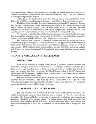 waterborne storage. However, this protective storage does not provide a permanent solution for
disposal of the reactor compartments from these nuclear-powered ships. Thus, this alternative
does not provide permanent disposal.
Unlike the low-level radioactive material in defueled reactor plants, the Nuclear Waste
Poficy Act of 1982, as amended, requires disposal of spent fuel in a deep geological repository.
The Hanford Site is used for disposal of radioactive waste from DOE operations. The pre
Los Angeles Class submarine reactor compartments are placed at the Hanford Site Low Level
Burial Grounds for disposal, at the 218-E-12B burial ground in the 200 East area. The land
required for the burial of approximately 100 reactor compartments from the cruisers, Los
Angeles, and Ohio Class submarines would be approximately 4 hectares or 10 acres..
An estimated cost for land burial of the reactor compartments is $10.2 million for each
Los Angeles Class submarine reactor compartment, $12.8 million for each Ohio Class submarine
reactor compartment, and $40 million for each cruiser reactor compartment.
The estimated total Shipyard occupational radiation exposure to prepare the reactor
compartment disposal packages is 13 rem generating a risk of approximately 0.005 additional
latent cancer fatalities for each Los Angeles Class submarine package, 14 rem or a risk of
approximately 0.006 additional latent cancer fatalities for each Ohio Class submarine package
and 25 rem or a risk of approximately 0.01 additional latent cancer fatalities for each cruiser
package.

18. SAFETY AND ACCIDENTS OCCURRENCES
INTRODUCTION
Naval vessels are built in a highly sturdy fashion to withstand combat conditions and
their crews are highly professional and well trained. Accordingly, accidents occurrences have
been rare, but reporting about them is sketchy even though there is a need to learn from their
experience to avoid their future occurrence. The Naval Reactors office at the USA Department
of Energy (USDOE) defines an “accident” as an event in which a person is exposed to radiation
above the prescribed safe federal limits.
The most notable accidents for the USA Navy were the loss of the Thresher and the
Scorpion nuclear submarines. The discovery of the Titanic wreck was a spinoff of the
technology developed for investigating these accidents at great water depths so as to implement
design features that would avoid their tragic occurrence.
USS THRESHER, SSN-593, ACCIDENT, 1963
The USS Thresher, built at Portsmouth Naval Shipyard and based in Connecticut, was
out for a routine deep-diving test when it ran into trouble on April 10, 1963. The Navy believes
the failure of a brazed weld allowed sea water to spray onto an electrical panel, causing an
emergency shutdown of its nuclear reactor. The ballast system also failed, preventing the
submarine from surfacing. Filling with water, Thresher descended deeper and disintegrated
under the crushing force of the ocean. Its remnants rest on the ocean floor at a depth of 8,500
feet.

 