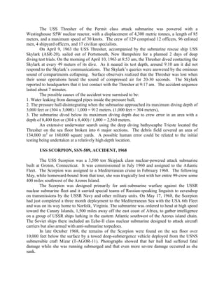 The USS Thresher of the Permit class attack submarine was powered with a
Westinghouse S5W nuclear reactor, with a displacement of 4,300 metric tonnes, a length of 85
meters, and a maximum speed of 30 knots. The crew of 129 comprised 12 officers, 96 enlisted
men, 4 shipyard officers, and 17 civilian specialists.
On April 9, 1963 the USS Thresher, accompanied by the submarine rescue ship USS
Skylark (ASR-20), sailed out of Portsmouth, New Hampshire for a planned 2 days of deep
diving test trials. On the morning of April 10, 1963 at 8:53 am, the Thresher dived contacting the
Skylark at every 49 meters of its dive. As it neared its test depth, around 9:10 am it did not
respond to the Skylark’s communications. The Skylark’s queries were answered by the ominous
sound of compartments collapsing. Surface observers realized that the Thresher was lost when
their sonar operations heard the sound of compressed air for 20-30 seconds. The Skylark
reported to headquarters that it lost contact with the Thresher at 9:17 am. The accident sequence
lasted about 7 minutes.
The possible causes of the accident were surmised to be:
1. Water leaking from damaged pipes inside the pressure hull,
2. The pressure hull disintegrating when the submarine approached its maximum diving depth of
3,000 feet or (304 x 3,000) / 1,000 = 912 meters. (1,000 feet = 304 meters),
3. The submarine dived below its maximum diving depth due to crew error in an area with a
depth of 8,400 feet or (304 x 8,400) / 1,000 = 2,560 meters.
An extensive underwater search using the deep diving bathyscaphe Trieste located the
Thresher on the sea floor broken into 6 major sections. The debris field covered an area of
134,000 m2 or 160,000 square yards. A possible human error could be related to the initial
testing being undertaken at a relatively high depth location.
USS SCORPION, SSN-589, ACCIDENT, 1968
The USS Scorpion was a 3,500 ton Skipjack class nuclear-powered attack submarine
built at Groton, Connecticut. It was commissioned in July 1960 and assigned to the Atlantic
Fleet. The Scorpion was assigned to a Mediterranean cruise in February 1968. The following
May, while homeward-bound from that tour, she was tragically lost with her entire 99-crew some
400 miles southwest of the Azores Island.
The Scorpion was designed primarily for anti-submarine warfare against the USSR
nuclear submarine fleet and it carried special teams of Russian-speaking linguists to eavesdrop
on transmissions by the USSR Navy and other military units. On May 17, 1968, the Scorpion
had just completed a three month deployment to the Mediterranean Sea with the USA 6th Fleet
and was on its way home to Norfolk, Virginia. The submarine was ordered to head at high speed
toward the Canary Islands, 1,500 miles away off the east coast of Africa, to gather intelligence
on a group of USSR ships lurking in the eastern Atlantic southwest of the Azores island chain.
The Soviet ships there included an Echo-II class nuclear submarine designed to attack aircraft
carriers but also armed with anti-submarine torpedoes.
In late October 1968, the remains of the Scorpion were found on the sea floor over
10,000 feet below the surface by a towed deep-submergence vehicle deployed from the USNS
submersible craft Mizar (T-AGOR-11). Photographs showed that her hull had suffered fatal
damage while she was running submerged and that even more severe damage occurred as she
sank.

 