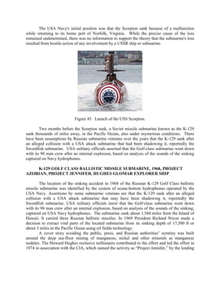 The USA Navy's initial position was that the Scorpion sank because of a malfunction
while returning to its home port of Norfolk, Virginia. While the precise cause of the loss
remained undetermined, there was no information to support the theory that the submarine's loss
resulted from hostile action of any involvement by a USSR ship or submarine.

Figure 45. Launch of the USS Scorpion.
Two months before the Scorpion sank, a Soviet missile submarine known as the K-129
sank thousands of miles away, in the Pacific Ocean, also under mysterious conditions. There
have been assumptions by Russian submarine veterans over the years that the K-129 sank after
an alleged collision with a USA attack submarine that had been shadowing it, reportedly the
Swordfish submarine. USA military officials asserted that the Golf-class submarine went down
with its 98 man crew after an internal explosion, based on analysis of the sounds of the sinking
captured on Navy hydrophones.
K-129 GOLF CLASS BALLISTIC MISSILE SUBMARINE, 1968, PROJECT
AZORIAN, PROJECT JENNIFER, HUGHES GLOMAR EXPLORER SHIP
The location of the sinking accident in 1968 of the Russian K-129 Golf Class ballistic
missile submarine was identified by the system of ocean-bottom hydrophones operated by the
USA Navy. Assertions by some submarine veterans are that the K-129 sank after an alleged
collision with a USA attack submarine that may have been shadowing it, reportedly the
Swordfish submarine. USA military officials insist that the Golf-class submarine went down
with its 98 man crew after an internal explosion, based on analysis of the sounds of the sinking,
captured on USA Navy hydrophones. The submarine sunk about 1,560 miles from the Island of
Hawaii. It carried three Russian ballistic missiles. In 1969 President Richard Nixon made a
decision to extract vital parts of the located submarine from its sinking depth of 17,500 ft or
about 3 miles in the Pacific Ocean using oil fields technology.
A cover story avoiding the public, press, and Russian authorities’ scrutiny was built
around the deep sea-floor mining of manganese, nickel and other minerals as manganese
nodules. The Howard Hughes reclusive millionaire contributed to the effort and led the effort in
1974 in association with the CIA, which named the activity as “Project Jennifer,” by the lending

 