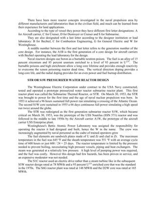 There have been more reactor concepts investigated in the naval propulsion area by
different manufacturers and laboratories than in the civilian field, and much can be learned from
their experience for land applications.
According to the type of vessel they power they have different first letter designations: A
for Aircraft carrier, C for Cruiser, D for Destroyer or Cruiser and S for Submarine.
They are also designated with a last letter according to the designer institution or lead
laboratory: B for Bechtel, C for Combustion Engineering, G for General Electric and W for
Westinghouse.
A middle number between the first and last letter refers to the generation number of the
core design. For instance, the A1B is the first generation of a core design for aircraft carriers
with Bechtel operating the lead laboratory for the design.
Naval reactors designs use boron as a burnable neutron poison. The fuel is an alloy of 15
percent zirconium and 85 percent uranium enriched to a level of 93 percent in U 235. The
burnable poisons and high enrichment allow a long core lifetime and provides enough reactivity
to overcome the xenon poisoning reactor dead time. The vertical direction doping provides a
long core life, and the radial doping provides for an even power and fuel burnup distribution.
STR OR S1W PRESSURIZED WATER REACTOR DESIGN
The Westinghouse Electric Corporation under contract to the USA Navy constructed,
tested and operated a prototype pressurized water reactor submarine reactor plant. This first
reactor plant was called the Submarine Thermal Reactor, or STR. On March 30, 1953, the STR
was brought to power for the first time and the age of naval nuclear propulsion was born. In
1953 it achieved a 96 hours sustained full power run simulating a crossing of the Atlantic Ocean.
The second S1W core sustained in 1955 a 66 days continuous full power simulating a high speed
run twice around the globe.
The STR was redesigned as the first generation submarine reactor S1W, which became
critical on March 30, 1953, was the prototype of the USS Nautilus (SSN 571) reactor and was
followed in the middle to late 1950s by the Aircraft carrier A1W, the prototype of the aircraft
carrier USS Enterprise plant.
Westinghouse's Bettis Atomic Power Laboratory was assigned the responsibility for
operating the reactor it had designed and built, hence the W in the name. The crew was
increasingly augmented by naval personnel as the cadre of trained operators grew
The fuel elements are sandwich plates made of U and Zr and clad in Zr. The maximum
temperature in the fuel was 645 oF and the sheath temperature was 551 oF with an average cycle
time of 600 hours or just 600 / 24 = 25 days. The reactor temperature is limited by the pressure
needed to prevent boiling, necessitating high pressure vessels, piping and heat exchangers. The
steam was generated at a relatively low pressure. A high level of pumping power was required,
and the fuel was costly. However this design had few hazards, has been proven in service, and
an expensive moderator was not needed.
The S1C reactor used an electric drive rather than a steam turbine like in the subsequent
S5W reactor design rated at 78 MWth and a 93 percent U235 enriched core that was the standard
in the 1970s. The S6G reactor plant was rated at 148 MWth and the D2W core was rated at 165
MWth.

 