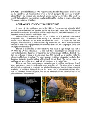 (LOCA) for a period of 45 minutes. One reactor was shut down by the automatic control system
and the second was left running at low power to provide energy to the vessel and eventually
taken offline by the operators until an alternate cooling supply was provided. The vessel was
possibly lightened of its water and fuel supplies and towed by a tugboat to its pier at high tide.
The cleanup cost about $2 million.
SAN FRANSISCO UNDERWATER COLLISION, 2005
A January 8, 2005 incident occurred to the USS San Francisco nuclear submarine which
sustained structural damage that shredded its bow and destroyed a water filled fiberglass sonar
dome and forward ballast tanks when it hit in a glancing blow an underwater mountain 525 feet
underwater that was not on its navigational charts.
Satellites images showed the presence of the mountain but were not incorporated into the
navigational charts. The submarine was travelling at 30 knots when the accident occurred. The
accident caused the death of one sailor and injured 60 others. The submarine crew took
emergency measures to blast to the surface and keep the vessel afloat. An air blower was run for
30 hours to limit water seepage from holes in the forward ballast tanks keeping the vessel from
sinking too low to maneuver.
The hull of a submarine is composed of two parts made of high strength steel such as
HY-80 for the LA class submarines. The inner hull, that is much thicker and stronger than the
outer hull and encloses the crew’s living quarters and working spaces, held firm. The high yield
steel can withstand pressure at depths greater than 800 feet and has a seamless rubberlike
substance molded onto its surface. The ballast tanks are positioned between the two hulls. Two
doors that shutter the torpedo hatches held tight and did not flood. The nuclear reactor was
unaffected and powered the vessel back 360 miles northeast to its port at Guam.
The nose cone that is constructed of a composite material enabling sound to pass through
it to a sonar sphere with active and passive sonar, was shattered. The sonar sphere is covered
with hydrophones mounted on its surface and is isolated from sounds generated by the submarine
by a baffle. In addition to the spherical array, the Virginia class of submarines is equipped with a
chin, sail, three side mounted arrays on each side and a towed array that eliminates much of the
blind area behind the submarine.

 