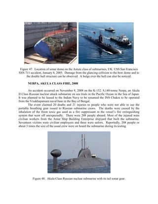 Figure 47. Location of sonar dome on the Astute class of submarines, UK. USS San Francisco
SSN 711 accident, January 8, 2005. Damage from the glancing collision to the bow dome and to
the double hull structure can be observed. A bulge over the hull can also be noticed.
NERPA, AKULA CLASS FIRE, 2008
An accident occurred on November 8, 2008 on the K-152. 8,140-tonne Nerpa, an Akula
II Class Russian nuclear attack submarine on sea trials in the Pacific Ocean in the Sea of Japan.
It was planned to be leased to the Indian Navy to be renamed the INS Chakra to be operated
from the Visakhapatnam naval base in the Bay of Bengal.
The event claimed 20 deaths and 21 injuries to people who were not able to use the
portable breathing gear issued to Russian submarine crews. The deaths were caused by the
inhalation of the freon toxic gas used as a fire suppressant in the vessel’s fire extinguishing
system that went off unexpectedly. There were 208 people aboard. Most of the injured were
civilian workers from the Amur Ship Building Enterprise shipyard that built the submarine.
Seventeen victims were civilian employees and three were sailors. Reportedly, 208 people or
about 3 times the size of the usual crew were on board the submarine during its testing.

Figure 48. Akula Class Russian nuclear submarine with its tail sonar gear.

 