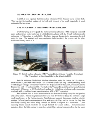 USS HOUSTON COOLANT LEAK, 2008
In 2008, it was reported that the nuclear submarine USS Houston had a coolant leak.
This was the first coolant leakage of its kind, and because of its small magnitude; it went
undetected for two years.
HMS VANGUARD, LE TRIOMPHANT COLLISION, 2009
While travelling at low speed, the ballistic missile submarine HMS Vanguard sustained
dents and scratches on its hull when it collided in the Atlantic with the French ballistic missile
submarine Le Triomphant in early 2009. The latter incurred damage to its sonar dome located
under its bow. The sophisticated sonar equipment failed to detect the presence of the other
submarine directly ahead of it.

Figure 49. British nuclear submarine HMS Vanguard to the left, and French Le Triomphant
(The Triumphant) to the right collided in the Atlantic in 2009.
The UK possesses four ballistic missiles submarines, as do the French, the USA has 14,
the Russians 15, and the Chinese three. The 173 meter or 567 feet long Dimitry Donskoy is the
world's largest strategic submarine with twice the displacement of the Kursk, which sank in the
Barents Sea with 118 sailors in 2000. The hull of the Vanguard is as tall as a four story building
and roughly 150 meters or 492 feet in length, and carries 16 ballistic missiles armed with nuclear
warheads with a combined power more than about 6 Mt of TNT equivalent.
The methods used to detect submarines do not function reliably except for the passive
and active sonars. Special magnetic detectors have been developed to detect the imprints a large
steel vessel makes in the Earth's magnetic field, but many external factors can interfere with the
devices. Infrared receivers can detect the heat wake generated by a nuclear reactor, but they also
mistakenly identify the water being churned up behind a freighter as a submarine. Laser
scanning beams cannot penetrate far enough beneath the ocean surface. Bioluminescence
detectors detect the light emitted by microbes agitated by a submarine's propellers, but the same

 