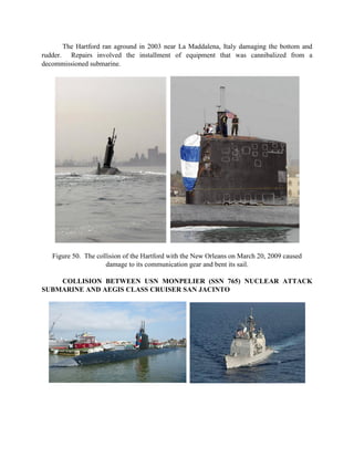 The Hartford ran aground in 2003 near La Maddalena, Italy damaging the bottom and
rudder. Repairs involved the installment of equipment that was cannibalized from a
decommissioned submarine.

Figure 50. The collision of the Hartford with the New Orleans on March 20, 2009 caused
damage to its communication gear and bent its sail.
COLLISION BETWEEN USN MONPELIER (SSN 765) NUCLEAR ATTACK
SUBMARINE AND AEGIS CLASS CRUISER SAN JACINTO

 