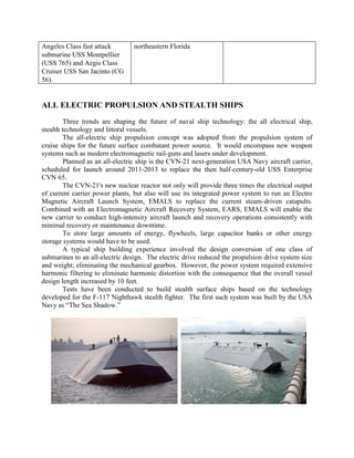 Angeles Class fast attack
submarine USS Montpellier
(USS 765) and Aegis Class
Cruiser USS San Jacinto (CG
56).

northeastern Florida

ALL ELECTRIC PROPULSION AND STEALTH SHIPS
Three trends are shaping the future of naval ship technology: the all electrical ship,
stealth technology and littoral vessels.
The all-electric ship propulsion concept was adopted from the propulsion system of
cruise ships for the future surface combatant power source. It would encompass new weapon
systems such as modern electromagnetic rail-guns and lasers under development.
Planned as an all-electric ship is the CVN-21 next-generation USA Navy aircraft carrier,
scheduled for launch around 2011-2013 to replace the then half-century-old USS Enterprise
CVN 65.
The CVN-21's new nuclear reactor not only will provide three times the electrical output
of current carrier power plants, but also will use its integrated power system to run an Electro
Magnetic Aircraft Launch System, EMALS to replace the current steam-driven catapults.
Combined with an Electromagnetic Aircraft Recovery System, EARS, EMALS will enable the
new carrier to conduct high-intensity aircraft launch and recovery operations consistently with
minimal recovery or maintenance downtime.
To store large amounts of energy, flywheels, large capacitor banks or other energy
storage systems would have to be used.
A typical ship building experience involved the design conversion of one class of
submarines to an all-electric design. The electric drive reduced the propulsion drive system size
and weight; eliminating the mechanical gearbox. However, the power system required extensive
harmonic filtering to eliminate harmonic distortion with the consequence that the overall vessel
design length increased by 10 feet.
Tests have been conducted to build stealth surface ships based on the technology
developed for the F-117 Nighthawk stealth fighter. The first such system was built by the USA
Navy as “The Sea Shadow.”

 