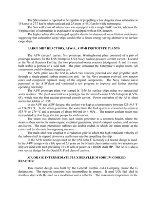 The S6G reactor is reported to be capable of propelling a Los Angeles class submarine at
15 knots or 27.7 km/hr when surfaced and 25 knots or 46.3 km/hr while submerged.
The Sea wolf class of submarines was equipped with a single S6W reactor, whereas the
Virginia class of submarines is expected to be equipped with an S9G reactor.
The higher achievable submerged speed is due to the absence of wave friction underwater
suggesting that submarine cargo ships would offer a future energy saving alternative to surface
cargo ships.
LARGE SHIP REACTORS, A1W-A, A1W-B PROTOTYPE PLANTS
The A1W (aircraft carrier, first prototype, Westinghouse) plant consisted of a pair of
prototype reactors for the USS Enterprise USA Navy nuclear-powered aircraft carrier. Located
at the Naval Reactors Facility, the two pressurized-water reactors (designated A and B) were
built within a portion of a steel hull. The plant simulated the Enterprise’s engine room. All
components could withstand seagoing use.
The A1W plant was the first in which two reactors powered one ship propeller shaft
through a single-geared turbine propulsion unit. As the Navy program evolved, new reactor
cores and equipment replaced many of the original components. The Navy trained naval
personnel at the A1Wplant and continued a test program to improve and further develop
operating flexibility.
The A1W prototype plant was started in 1956 for surface ships using two pressurized
water reactors. The plant was built as a prototype for the aircraft carrier USS Enterprise (CVN65), which was the first nuclear-powered aircraft carrier. Power operation of the A1W plant
started in October of 1958.
In the A1W and A2W designs, the coolant was kept at a temperature between 525-545 °F
or 274-285 °C. In the steam generators, the water from the feed system is converted to steam at
535 °F or 279 °C and a pressure of about 600 psi or 4 MPa . The reactor coolant water was
recirculated by four large electric pumps for each reactor.
The steam was channeled from each steam generator to a common header, where the
steam is then sent to the main engine, electrical generators, aircraft catapult system, and various
auxiliaries. The main propulsion turbines are double ended, in which the steam enters at the
center and divides into two opposing streams.
The main shaft was coupled to a reduction gear in which the high rotational velocity of
the turbine shaft is stepped down to a usable turn rate for propelling the ship.
In the A3W reactor design used on the USS John F. Kennedy a 4 reactor design is used.
In the A4W design with a life span of 23 years on the Nimitz class carriers only two reactors per
ship are used with each providing 104 MWth of power or 140,000 shaft HP. The A1B is also a
two reactor design for the Gerald R. Ford class of carriers.
SIR OR S1G INTERMEDIATE FLUX BERYLLIUM SODIUM COOLED
REACTOR
This reactor design was built by the General Electric (GE) Company, hence the G
designation. The neutron spectrum was intermediate in energy. It used UO2 fuel clad in
stainless steel with Be used as a moderator and a reflector. The maximum temperature in the

 