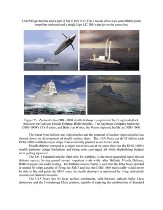 LM2500 gas turbine and a pair of MTU 16V1163 TB93 diesels drive Lips controllable-pitch
propellers outboard and a single Lips LJ2 10E water jet on the centerline.

..

Figure 55. Zumwalt class DDG-1000 stealth destroyer is optimized for firing land-attack
missiles; not Ballistic Missile Defense, BMD missiles. The Raytheon Company builds the
DDG-1000’s SPY-3 radar, and Bath Iron Works, the Maine shipyard, builds the DDG-1000.
The threat from ballistic anti ship missiles and the potential of nuclear tipped missiles has
slowed down the development of stealth surface ships. The USA Navy cut its $5 billion each
DDG-1000 stealth destroyer ships from an initially planned seven to two units.
Missile defense emerged as a major naval mission at the same time that the DDG-1000’s
stealth destroyer design limitations and rising costs converged, all while shipbuilding budgets
were getting squeezed.
The SM-3 Standard missile, fired only by warships, is the most successful naval missile
defense system; having passed several important trials while other Ballistic Missile Defense,
BMD weapons are under testing. The ballistic-missile threat is such that the USA Navy decided
it needed 89 ships capable of firing the SM-3 and that the DDG-1000 realistically would never
be able to fire and guide the SM-3 since the stealth destroyer is optimized for firing land-attack
missiles not Standard missiles.
The USA Navy has 84 large surface combatants, split between Arleigh-Burke Class
destroyers and the Ticonderoga Class cruisers, capable of carrying the combination of Standard

 