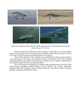 Figure 58. Landing and take-off of the X47B at the Edwards Air Force Base and on aircraft
carriers. Source: USA Navy.
Northrop Grumman X-47B drone closely resembles a strike fighter. It can take-off from
and land on an aircraft carrier and support mid-air refueling. Unlike the current crop of military
UAVs, the X-47B will operate mostly autonomously once airborne.
The X-47B is designed to fly at altitudes of up to 40,000 feet at high subsonic speeds. It
is also designed for long range, high endurance missions, performing several tasks including
intelligence gathering, surveillance, reconnaissance, targeting, close air support, communications
relay, ballistic missile detection, and precision strikes.
The X-47B drones are being built in California and incorporate parts and services from
several partners including Lockheed Martin, Pratt & Whitney, GE Aviation, Honeywell,
Goodrich, Dell, GKE Aerospace, Eaton Aerospace, Moog Inc., Wind River, Parker Aerospace,
Hamilton Sunstrand, and Rockwell Collins.

 