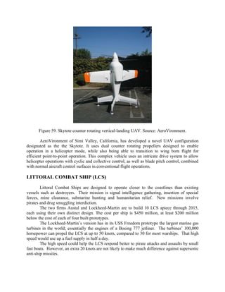Figure 59. Skytote counter rotating vertical-landing UAV. Source: AeroVironment.
AeroVironment of Simi Valley, California, has developed a novel UAV configuration
designated as the the Skytote. It uses dual counter rotating propellers designed to enable
operation in a helicopter mode, while also being able to transition to wing born flight for
efficient point-to-point operation. This complex vehicle uses an intricate drive system to allow
helicopter operations with cyclic and collective control, as well as blade pitch control, combined
with normal aircraft control surfaces in conventional flight operations.

LITTORAL COMBAT SHIP (LCS)
Littoral Combat Ships are designed to operate closer to the coastlines than existing
vessels such as destroyers. Their mission is signal intelligence gathering, insertion of special
forces, mine clearance, submarine hunting and humanitarian relief. New missions involve
pirates and drug smuggling interdiction.
The two firms Austal and Lockheed-Martin are to build 10 LCS apiece through 2015,
each using their own distinct design. The cost per ship is $450 million, at least $200 million
below the cost of each of four built prototypes.
The Lockheed-Martin’s version has in its USS Freedom prototype the largest marine gas
turbines in the world; essentially the engines of a Boeing 777 jetliner. The turbines’ 100,000
horsepower can propel the LCS at up to 50 knots, compared to 30 for most warships. That high
speed would use up a fuel supply in half a day.
The high speed could help the LCS respond better to pirate attacks and assaults by small
fast boats. However, an extra 20 knots are not likely to make much difference against supersonic
anti-ship missiles.

 