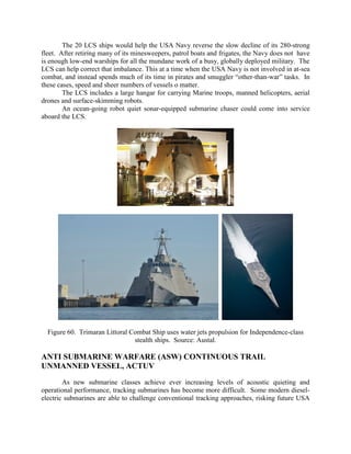 The 20 LCS ships would help the USA Navy reverse the slow decline of its 280-strong
fleet. After retiring many of its minesweepers, patrol boats and frigates, the Navy does not have
is enough low-end warships for all the mundane work of a busy, globally deployed military. The
LCS can help correct that imbalance. This at a time when the USA Navy is not involved in at-sea
combat, and instead spends much of its time in pirates and smuggler “other-than-war” tasks. In
these cases, speed and sheer numbers of vessels o matter.
The LCS includes a large hangar for carrying Marine troops, manned helicopters, aerial
drones and surface-skimming robots.
An ocean-going robot quiet sonar-equipped submarine chaser could come into service
aboard the LCS.

Figure 60. Trimaran Littoral Combat Ship uses water jets propulsion for Independence-class
stealth ships. Source: Austal.

ANTI SUBMARINE WARFARE (ASW) CONTINUOUS TRAIL
UNMANNED VESSEL, ACTUV
As new submarine classes achieve ever increasing levels of acoustic quieting and
operational performance, tracking submarines has become more difficult. Some modern dieselelectric submarines are able to challenge conventional tracking approaches, risking future USA

 