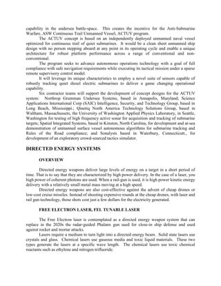 capability in the undersea battle-space. This creates the incentive for the Anti-Submarine
Warfare, ASW Continuous Trail Unmanned Vessel, ACTUV program.
The ACTUV concept is based on an independently deployed unmanned naval vessel
optimized for continuous trail of quiet submarines. It would be a clean sheet unmanned ship
design with no person stepping aboard at any point in its operating cycle and enable a unique
architecture for robust platform performance across a range of conventional and nonconventional.
The program seeks to advance autonomous operations technology with a goal of full
compliance with safe navigation requirements while executing its tactical mission under a sparse
remote supervisory control model.
It will leverage its unique characteristics to employ a novel suite of sensors capable of
robustly tracking quiet diesel electric submarines to deliver a game changing operational
capability.
Six contractor teams will support the development of concept designs for the ACTUV
system: Northrop Grumman Undersea Systems, based in Annapolis, Maryland; Science
Applications International Corp (SAIC) Intelligence, Security, and Technology Group, based in
Long Beach, Mississippi.; Qinetiq North America Technology Solutions Group, based in
Waltham, Massachussets, the University of Washington Applied Physics Laboratory, in Seattle,
Washington for testing of high frequency active sonar for acquisition and tracking of submarine
targets; Spatial Integrated Systems, based in Kinston, North Carolina, for development and at-sea
demonstration of unmanned surface vessel autonomous algorithms for submarine tracking and
Rules of the Road compliance; and Sonalysts based in Waterbury, Connecticutt., for
development of an exploratory crowd-sourced tactics simulator.

DIRECTED ENERGY SYSTEMS
OVERVIEW
Directed energy weapons deliver large levels of energy on a target in a short period of
time. That is to say that they are characterized by high power delivery. In the case of a laser, you
high power of coherent photons are used. When a rail-gun is used, it is high power kinetic energy
delivery with a relatively small metal mass moving at a high speed.
Directed energy weapons are also cost-effective against the advent of cheap drones or
low-cost cruise missiles. Instead of shooting expensive rounds at the cheap drones, with laser and
rail gun technology, those shots cost just a few dollars for the electricity generated.
FREE ELECTRON LASER, FEL TUNABLE LASER
The Free Electron laser is contemplated as a directed energy weapon system that can
replace in the 2020s the radar-guided Phalanx gun used for close-in ship defense and used
against rocket and mortar attacks.
Lasers require a medium to turn light into a directed energy beam. Solid state lasers use
crystals and glass. Chemical lasers use gaseous media and toxic liquid materials. These two
types generate the lasers at a specific wave length. The chemical lasers use toxic chemical
reactants such as ethylene and nitrogen trifluoride.

 