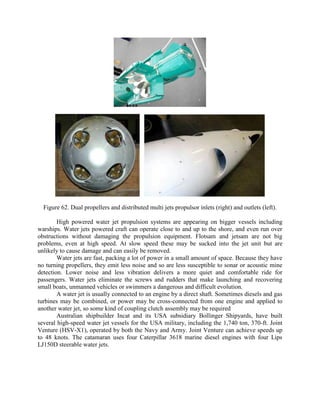 Figure 62. Dual propellers and distributed multi jets propulsor inlets (right) and outlets (left).
High powered water jet propulsion systems are appearing on bigger vessels including
warships. Water jets powered craft can operate close to and up to the shore, and even run over
obstructions without damaging the propulsion equipment. Flotsam and jetsam are not big
problems, even at high speed. At slow speed these may be sucked into the jet unit but are
unlikely to cause damage and can easily be removed.
Water jets are fast, packing a lot of power in a small amount of space. Because they have
no turning propellers, they emit less noise and so are less susceptible to sonar or acoustic mine
detection. Lower noise and less vibration delivers a more quiet and comfortable ride for
passengers. Water jets eliminate the screws and rudders that make launching and recovering
small boats, unmanned vehicles or swimmers a dangerous and difficult evolution.
A water jet is usually connected to an engine by a direct shaft. Sometimes diesels and gas
turbines may be combined, or power may be cross-connected from one engine and applied to
another water jet, so some kind of coupling clutch assembly may be required
Australian shipbuilder Incat and its USA subsidiary Bollinger Shipyards, have built
several high-speed water jet vessels for the USA military, including the 1,740 ton, 370-ft. Joint
Venture (HSV-X1), operated by both the Navy and Army. Joint Venture can achieve speeds up
to 48 knots. The catamaran uses four Caterpillar 3618 marine diesel engines with four Lips
LJ150D steerable water jets.

 