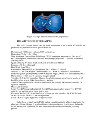 Figure 63. Single directional thrust water jet propulsor.
THE ASTUTE CLASS OF SUBMARINES
The BAE Systems Astute class of attack submarines is an example of trend in jet
propulsion. Its published technical specifications are:
Displacement: 7,000 tonnes surfaced, 7,800 tonnes dived.
Dimensions: 97.0 x 11.3 x 10.0 m.
Main Machinery: One modified Rolls-Royce PWR-2 pressurized water reactor; Two sets of
GEC-Alston geared turbine drive; one shaft with pump jet propulsion; 27,500 shp, two Paxman
auxiliary diesels.
Speed: Officially 29+ knots dived, unofficially probably over 32 knots
Endurance: 70 days submerged
Dive Depth: Over 300 m
Complement: 84 (qualified), accommodation for 12 officers, 97 enlisted
Missiles: SLCM: GDC/Hughes Tomahawk (TLAM-C Block III) land attack; Tercom aided
inertial navigation system (TAINS) with GPS backup; range 1,700 km (918 nautical miles) at 0.7
Mach; altitude 15-100 m; 318 kg shaped charge warhead.
Torpedoes: 6-21 in (533 mm) tubes. Marconi Spearfish torpedoes; active/passive homing to 65
km (35 n miles) at up to 60 kt; directed energy warhead.
A total of 38 weapons can be carried for tube-launch, for example: 14 Tomahawk missiles, 24
Spearfish torpedoes.
Mines: Can lay mines.
Sonar: Type 2076 integrated suite (with Type 2074 active/passive bow array); Type 2077 HF
under-ice navigational active towed passive array
Electronic Warfare (EW): Racal Outfit UAP(4) intercept suite; launchers for SCAD 101 and
SCAD 102 decoys and SCAD 200 sonar jammers
Radar: 1 Kelvin Hughes Type 1007 navigation/search
Rolls-Royce is supplying the PWR2 nuclear propulsion units for all the Astute boats. The
plant has a 25-year lifespan. A new long-life core, designated as core H, will power the boat for
its full service term, eliminating the need for the expensive and time-consuming refueling
process.

 