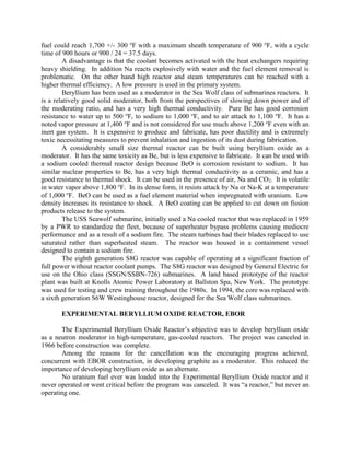 fuel could reach 1,700 +/- 300 oF with a maximum sheath temperature of 900 oF, with a cycle
time of 900 hours or 900 / 24 = 37.5 days.
A disadvantage is that the coolant becomes activated with the heat exchangers requiring
heavy shielding. In addition Na reacts explosively with water and the fuel element removal is
problematic. On the other hand high reactor and steam temperatures can be reached with a
higher thermal efficiency. A low pressure is used in the primary system.
Beryllium has been used as a moderator in the Sea Wolf class of submarines reactors. It
is a relatively good solid moderator, both from the perspectives of slowing down power and of
the moderating ratio, and has a very high thermal conductivity. Pure Be has good corrosion
resistance to water up to 500 oF, to sodium to 1,000 oF, and to air attack to 1,100 oF. It has a
noted vapor pressure at 1,400 oF and is not considered for use much above 1,200 oF even with an
inert gas system. It is expensive to produce and fabricate, has poor ductility and is extremely
toxic necessitating measures to prevent inhalation and ingestion of its dust during fabrication.
A considerably small size thermal reactor can be built using beryllium oxide as a
moderator. It has the same toxicity as Be, but is less expensive to fabricate. It can be used with
a sodium cooled thermal reactor design because BeO is corrosion resistant to sodium. It has
similar nuclear properties to Be, has a very high thermal conductivity as a ceramic, and has a
good resistance to thermal shock. It can be used in the presence of air, Na and CO2. It is volatile
in water vapor above 1,800 oF. In its dense form, it resists attack by Na or Na-K at a temperature
of 1,000 oF. BeO can be used as a fuel element material when impregnated with uranium. Low
density increases its resistance to shock. A BeO coating can be applied to cut down on fission
products release to the system.
The USS Seawolf submarine, initially used a Na cooled reactor that was replaced in 1959
by a PWR to standardize the fleet, because of superheater bypass problems causing mediocre
performance and as a result of a sodium fire. The steam turbines had their blades replaced to use
saturated rather than superheated steam. The reactor was housed in a containment vessel
designed to contain a sodium fire.
The eighth generation S8G reactor was capable of operating at a significant fraction of
full power without reactor coolant pumps. The S8G reactor was designed by General Electric for
use on the Ohio class (SSGN/SSBN-726) submarines. A land based prototype of the reactor
plant was built at Knolls Atomic Power Laboratory at Ballston Spa, New York. The prototype
was used for testing and crew training throughout the 1980s. In 1994, the core was replaced with
a sixth generation S6W Westinghouse reactor, designed for the Sea Wolf class submarines.
EXPERIMENTAL BERYLLIUM OXIDE REACTOR, EBOR
The Experimental Beryllium Oxide Reactor’s objective was to develop beryllium oxide
as a neutron moderator in high-temperature, gas-cooled reactors. The project was canceled in
1966 before construction was complete.
Among the reasons for the cancellation was the encouraging progress achieved,
concurrent with EBOR construction, in developing graphite as a moderator. This reduced the
importance of developing beryllium oxide as an alternate.
No uranium fuel ever was loaded into the Experimental Beryllium Oxide reactor and it
never operated or went critical before the program was canceled. It was “a reactor,” but never an
operating one.

 