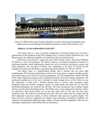 Figure 64. HMS Astute class of attack submarine on rollout showing the lampshade noise
suppression duct surrounding its shrouded jet propulsor. Source: BAE Systems, UK.
MORAY CLASS SUBMARINE CONCEPT
The Moray class is a class of Nuclear submarines of advanced design that will form a
good portion of the backbone of the NW Canadian Navy’s Nuclear Attack Submarine fleet. The
Moray possess the additional capability of a dedicated Vertical Launch System.
Each boat is powered by a single ultra quiet S6W nuclear reactor, delivering 52,000 hp
(39 MW) to a low-noise pump-jet. The Moray would use of pump-jet propulsors instead of a
traditional propeller, which significantly reduces the risk of cavitation, allowing for quieter and
faster operations. The top speed of Moray class submarines is 20 knots (37 km/h) and the
strength of the hull gives the Moray a maximum operational depth over 700 m (2,296 ft).
The Moray class is a double-hulled design, and is divided into ten water tight
compartments. The forward compartments contain crew living spaces, weapons handling spaces
and control spaces not critical to recovering propulsion. The aft compartments contain the bulk
of the ship's engineering systems, power generation turbines and water making equipment. The
reinforced rounded cover of the sail is intended to break through the ice of the Arctic ice cap.
The submarine is fitted with a floating antenna buoy to receive radio messages, target
designation data and satellite navigation signals at a great depth and under the ice. The bow
horizontal hydroplanes are retracted into the hull. The main mechanisms have modular design
and two-cascade shock-absorbing system. The Moray class is also designed for extensive underice operations: their diving planes are on the bow rather than on the sail, and they have
reinforced sails. The hulls are constructed from HY-100 steel, rather than the weaker HY-80
steel employed in previous classes, to better withstand water pressure at greater depths. The
boats also have extensive equipment for shallow-water operations, including a floodable silo
capable of simultaneously deploying eight combat swimmers and their equipment. There are two
watertight compartments in the Moray class of submarines.

 