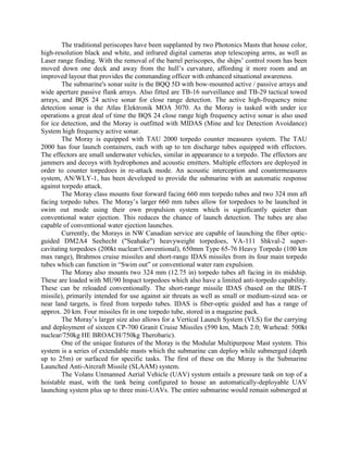 The traditional periscopes have been supplanted by two Photonics Masts that house color,
high-resolution black and white, and infrared digital cameras atop telescoping arms, as well as
Laser range finding. With the removal of the barrel periscopes, the ships’ control room has been
moved down one deck and away from the hull’s curvature, affording it more room and an
improved layout that provides the commanding officer with enhanced situational awareness.
The submarine's sonar suite is the BQQ 5D with bow-mounted active / passive arrays and
wide aperture passive flank arrays. Also fitted are TB-16 surveillance and TB-29 tactical towed
arrays, and BQS 24 active sonar for close range detection. The active high-frequency mine
detection sonar is the Atlas Elektronik MOA 3070. As the Moray is tasked with under ice
operations a great deal of time the BQS 24 close range high frequency active sonar is also used
for ice detection, and the Moray is outfitted with MIDAS (Mine and Ice Detection Avoidance)
System high frequency active sonar.
The Moray is equipped with TAU 2000 torpedo counter measures system. The TAU
2000 has four launch containers, each with up to ten discharge tubes equipped with effectors.
The effectors are small underwater vehicles, similar in appearance to a torpedo. The effectors are
jammers and decoys with hydrophones and acoustic emitters. Multiple effectors are deployed in
order to counter torpedoes in re-attack mode. An acoustic interception and countermeasures
system, AN/WLY-1, has been developed to provide the submarine with an automatic response
against torpedo attack.
The Moray class mounts four forward facing 660 mm torpedo tubes and two 324 mm aft
facing torpedo tubes. The Moray’s larger 660 mm tubes allow for torpedoes to be launched in
swim out mode using their own propulsion system which is significantly quieter than
conventional water ejection. This reduces the chance of launch detection. The tubes are also
capable of conventional water ejection launches.
Currently, the Morays in NW Canadian service are capable of launching the fiber opticguided DM2A4 Seehecht ("Seahake") heavyweight torpedoes, VA-111 Shkval-2 supercavitating torpedoes (200kt nuclear/Conventional), 650mm Type 65-76 Heavy Torpedo (100 km
max range), Brahmos cruise missiles and short-range IDAS missiles from its four main torpedo
tubes which can function in “Swim out” or conventional water ram expulsion.
The Moray also mounts two 324 mm (12.75 in) torpedo tubes aft facing in its midship.
These are loaded with MU90 Impact torpedoes which also have a limited anti-torpedo capability.
These can be reloaded conventionally. The short-range missile IDAS (based on the IRIS-T
missile), primarily intended for use against air threats as well as small or medium-sized sea- or
near land targets, is fired from torpedo tubes. IDAS is fiber-optic guided and has a range of
approx. 20 km. Four missiles fit in one torpedo tube, stored in a magazine pack.
The Moray’s larger size also allows for a Vertical Launch System (VLS) for the carrying
and deployment of sixteen CP-700 Granit Cruise Missiles (590 km, Mach 2.0; Warhead: 500kt
nuclear/750kg HE BROACH/750kg Therobaric).
One of the unique features of the Moray is the Modular Multipurpose Mast system. This
system is a series of extendable masts which the submarine can deploy while submerged (depth
up to 25m) or surfaced for specific tasks. The first of these on the Moray is the Submarine
Launched Anti-Aircraft Missile (SLAAM) system.
The Volans Unmanned Aerial Vehicle (UAV) system entails a pressure tank on top of a
hoistable mast, with the tank being configured to house an automatically-deployable UAV
launching system plus up to three mini-UAVs. The entire submarine would remain submerged at

 