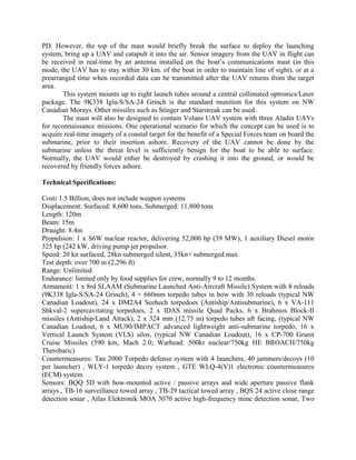 PD. However, the top of the mast would briefly break the surface to deploy the launching
system, bring up a UAV and catapult it into the air. Sensor imagery from the UAV in flight can
be received in real-time by an antenna installed on the boat’s communications mast (in this
mode, the UAV has to stay within 30 km. of the boat in order to maintain line of sight), or at a
prearranged time when recorded data can be transmitted after the UAV returns from the target
area.
This system mounts up to eight launch tubes around a central collimated optronics/Laser
package. The 9K338 Igla-S/SA-24 Grinch is the standard munition for this system on NW
Canadian Morays. Other missiles such as Stinger and Starstreak can be used.
The mast will also be designed to contain Volans UAV system with three Aladin UAVs
for reconnaissance missions. One operational scenario for which the concept can be used is to
acquire real-time imagery of a coastal target for the benefit of a Special Forces team on board the
submarine, prior to their insertion ashore. Recovery of the UAV cannot be done by the
submarine unless the threat level is sufficiently benign for the boat to be able to surface.
Normally, the UAV would either be destroyed by crashing it into the ground, or would be
recovered by friendly forces ashore.
Technical Specifications:
Cost: 1.5 Billion, does not include weapon systems
Displacement: Surfaced: 8,600 tons, Submerged: 11,800 tons
Length: 120m
Beam: 15m
Draught: 8.4m
Propulsion: 1 x S6W nuclear reactor, delivering 52,000 hp (39 MW), 1 auxiliary Diesel motor
325 hp (242 kW, driving pump-jet propulsor.
Speed: 20 kn surfaced, 28kn submerged silent, 35kn+ submerged max
Test depth: over 700 m (2,296 ft)
Range: Unlimited
Endurance: limited only by food supplies for crew, normally 9 to 12 months.
Armament: 1 x 8rd SLAAM (Submarine Launched Anti-Aircraft Missile) System with 8 reloads
(9K338 Igla-S/SA-24 Grinch), 4 × 660mm torpedo tubes in bow with 30 reloads (typical NW
Canadian Loadout), 24 x DM2A4 Seehech torpedoes (Antiship/Antisubmarine), 6 x VA-111
Shkval-2 supercavitating torpedoes, 2 x IDAS missile Quad Packs, 6 x Brahmos Block-II
missiles (Antiship/Land Attack), 2 x 324 mm (12.75 in) torpedo tubes aft facing, (typical NW
Canadian Loadout, 6 x MU90/IMPACT advanced lightweight anti-submarine torpedo, 16 x
Vertical Launch System (VLS) silos, (typical NW Canadian Loadout), 16 x CP-700 Granit
Cruise Missiles (590 km, Mach 2.0; Warhead: 500kt nuclear/750kg HE BROACH/750kg
Therobaric)
Countermeasures: Tau 2000 Torpedo defense system with 4 launchers, 40 jammers/decoys (10
per launcher) , WLY-1 torpedo decoy system , GTE WLQ-4(V)1 electronic countermeasures
(ECM) system
Sensors: BQQ 5D with bow-mounted active / passive arrays and wide aperture passive flank
arrays , TB-16 surveillance towed array , TB-29 tactical towed array , BQS 24 active close range
detection sonar , Atlas Elektronik MOA 3070 active high-frequency mine detection sonar, Two

 
