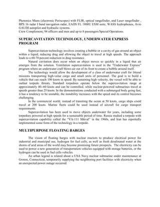 Photonics Masts (electronic Periscopes) with FLIR, optical rangefinder, and Laser rangefinder ,
BPS 16 radar I band navigation radar, EADS FL 1800U ESM suite, WASS hydrophones, Avio
GAUDI autopilot and hydraulic systems.
Crew Complement: 98 officers and men and up to 8 passengers/Special Operations.

SUPERCAVITATION TECHNOLOGY, UNDERWATER EXPRESS
PROGRAM
Supercavitation technology involves creating a bubble or a cavity of gas around an object
within a liquid, reducing drag and allowing the object to travel at high speeds. The approach
leads to a 60-70 percent reduction in drag resistance.
Natural cavitation does occur when an object moves so quickly in a liquid that air
emerges from the solution. Ventilation supercavitation is used in the “Underwater Express”
program where an underwater craft blows air out of its front to create a bubble around itself.
The technology would allow the development of a class of underwater craft for littoral
missions transporting high-value cargo and small units of personnel. The goal is to build a
vehicle that can reach 100 knots in speed. By sustaining high velocity, the vessel will be able to
outlast torpedo threats. Standard torpedoes operate below the supercavitation range at
approximately 40--60 knots and can be controlled, while nuclear-powered submarines travel at
speeds greater than 25 knots. In the demonstrations conducted with a submerged body going fast,
it has a tendency to be unstable, the instability increases with the speed and its control becomes
challenging.
In the commercial world, instead of transiting the ocean at 50 knots, cargo ships could
travel at 200 knots. Marine fleets could be used instead of aircraft for cargo transport
requirements.
Supercavitation has been used to move objects underwater for years, including some
torpedoes powered at high speeds for a sustainable period of time. Russia studied a torpedo with
supercavitation capability called the “VA-111 Shkval” in the 1960s, and Iran has reportedly
implemented some form of the technology in a torpedo.

MULTIPURPOSE FLOATING BARGES
The vision of floating barges with nuclear reactors to produce electrical power for
industrial and municipal use, hydrogen for fuel cells, as well as fresh desalinated water at the
shores of arid areas of the world may become promising future prospects. The electricity can be
used to power a new generation of transportation vehicles equipped with storage batteries, or the
hydrogen can be used in fuel cells vehicles.
An urban legend is related about a USA Navy nuclear submarine under maintenance at
Groton, Connecticut, temporarily supplying the neighboring port facilities with electricity when
an unexpected power outage occurred.

 
