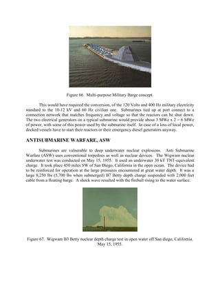 Figure 66. Multi-purpose Military Barge concept.
This would have required the conversion, of the 120 Volts and 400 Hz military electricity
standard to the 10-12 kV and 60 Hz civilian one. Submarines tied up at port connect to a
connection network that matches frequency and voltage so that the reactors can be shut down.
The two electrical generators on a typical submarine would provide about 3 MWe x 2 = 6 MWe
of power, with some of this power used by the submarine itself. In case of a loss of local power,
docked vessels have to start their reactors or their emergency diesel generators anyway.

ANTISUBMARINE WARFARE, ASW
Submarines are vulnerable to deep underwater nuclear explosions. Anti Submarine
Warfare (ASW) uses conventional torpedoes as well as nuclear devices. The Wigwam nuclear
underwater test was conducted on May 15, 1955. It used an underwater 30 kT TNT-equivalent
charge. It took place 450 miles SW of San Diego, California in the open ocean. The device had
to be reinforced for operation at the large pressures encountered at great water depth. It was a
large 8,250 lbs (5,700 lbs when submerged) B7 Betty depth charge suspended with 2,000 feet
cable from a floating barge. A shock wave resulted with the fireball rising to the water surface.

Figure 67. Wigwam B3 Betty nuclear depth charge test in open water off San diego, California.
May 15, 1955.

 