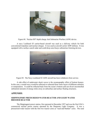 Figure 68. Nuclear B57 depth charge Anti Submarine Warfare (ASW) device.
A navy Lockheed S3 carrier-based aircraft was used as a delivery vehicle for both
conventional torpedoes and nuclear charges. It was used as aircraft carrier ASW defense. It was
equipped with a surface search radar and could drop sono-buoys submarines listening devices.

Figure 69. The Navy Lockheed S3 ASW aircraft has been withdrawn from service.
A side effect of underwater shock waves is the oceanographic effect of bottom bounce.
In this case, a sound wave would be reflected or refracted from water layers of different salinities
or temperatures. It could be reflected back from the ocean’s bottom and can divert uncontrolled
substantial amounts of energy miles away on subsurface and surface floating structures.

APPENDIX
SHIPPINGPORT PRESSURIZED WATER REACTOR AND LIGHT WATER
BREEDER REACTOR
The Shippingport power station, first operated in December 1957 and was the first USA’s
commercial nuclear power reactor operated by the Duquesne Light Company. It was a
pressurized water reactor with the first two reactor cores as “seed and blanket” cores. The seed

 