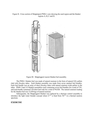 Figure II. Cross section of Shippinport PWR-1 core showing the seed region and the blanket
regions A, B, C and D.

Figure III. Shippingport reactor blanket fuel assembly.
The PWR-1 blanket fuel was made of natural uranium in the form of natural UO2 pellets
clad with Zircaloy tubes. Each blanket assembly was made from seven stacked fuel bundles.
Each fuel bundle was an array of short Zircaloy tubes with natural uranium oxide pellets in the
tubes. PWR-1 had 113 blanket assemblies each containing seven fuel bundles for a total of 791,
and each bundle contained 120 short fuel rods for a total of 94,920. The natural uranium loading
for the blanket fuel was 12,850 kgs of natural uranium.
Subsequently, the Shippingport blanket was replaced by a thorium control assembly to
introduce the light water breeder concept where U233 is bred from Th232 in a thermal neutron
spectrum.

EXERCISE

 