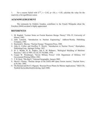 For a reactor fueled with U235,  =2.42, p= 0.8,  =1.05, calculate the value for the
1.
reactivity  for equilibrium xenon.

ACKNOWLEDGEMENT
The comments by Frédéric Goudon, contributor to the French Wikipedia about the
Eurydice (S644) accident is highly appreciated.

REFERENCES
1. M. Ragheb, “Lecture Notes on Fission Reactors Design Theory,” FSL-33, University of
Illinois, 1982.
2. John Lamarsh, “Introduction to Nuclear Engineering,” Addison-Wesley Publishing
Company, 1983.
3. Raymond L. Murray, “Nuclear Energy,” Pergamon Press, 1988.
4. John G. Collier and Geoffrey F. Hewitt, “Introduction to Nuclear Power,” Hemisphere
Publishing Corp., Springer Verlag, 1987.
5. D. L. Broder, K. K. Popkov, and S. M. Rubanov, "Biological Shielding of Maritime
Reactors," AEC-tr-7097, UC-41,TT-70-5006, 1970.
6. Caspar W. Weinberger, "Soviet Military Power," USA Department of Defense, US
Government Printing Office, 1981.
7. T. R. Reid, “The Big E,” National Geographic, January 2002.
8. David I. Poston, “Nuclear design of the SAFE-400 space fission reactor,” Nuclear News,
p.28, Dec. 2002.
9. Ole Reistad and Povl L Olgaard, “Russian Power Plants for Marine Applications,” NKS-138,
Nordisk Kernesikkerhedsforskning, April 2006.

 