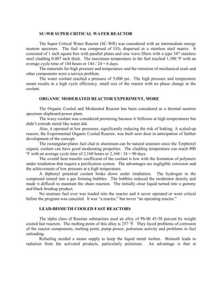 SC-WR SUPER CRITICAL WATER REACTOR
The Super Critical Water Reactor (SC-WR) was considered with an intermediate energy
neutron spectrum. The fuel was composed of UO2 dispersed in a stainless steel matrix. It
consisted of 1 inch square box with parallel plates and sine wave filters with a type 347 stainless
steel cladding 0.007 inch thick. The maximum temperature in the fuel reached 1,300 oF with an
average cycle time of 144 hours or 144 / 24 = 6 days.
The materials for high pressure and temperature and the retention of mechanical seals and
other components were a service problem.
The water coolant reached a pressure of 5,000 psi. The high pressure and temperature
steam results in a high cycle efficiency, small size of the reactor with no phase change in the
coolant.
ORGANIC MODERATED REACTOR EXPERIMENT, MORE
The Organic Cooled and Moderated Reactor has been considered as a thermal neutron
spectrum shipboard power plant.
The waxy coolant was considered promising because it 9ollision at high temperatures but
didn’t corrode metal like water did.
Also, it operated at low pressures, significantly reducing the risk of leaking. A scaled-up
reactor, the Experimental Organic Cooled Reactor, was built next door in anticipation of further
development of the concept.
The rectangular-plates fuel clad in aluminum can be natural uranium since the Terphenyl
organic coolant can have good moderating properties. The cladding temperature can reach 800
o
F with an average cycle time of 2,160 hours or 2,160 / 24 = 90 days.
The overall heat transfer coefficient of the coolant is low with the formation of polymers
under irradiation that require a purification system. The advantages are negligible corrosion and
the achievement of low pressure at a high temperature.
A diphenyl potential coolant broke down under irradiation. The hydrogen in the
compound turned into a gas forming bubbles. The bubbles reduced the moderator density and
made it difficult to maintain the chain reaction. The initially clear liquid turned into a gummy
and black breakup product.
No uranium fuel ever was loaded into the reactor and it never operated or went critical
before the program was canceled. It was “a reactor,” but never “an operating reactor.”
LEAD-BISMUTH COOLED FAST REACTORS
The alpha class of Russian submarines used an alloy of Pb-Bi 45-50 percent by weight
cooled fast reactors. The melting point of this alloy is 257 oF. They faced problems of corrosion
of the reactor components, melting point, pump power, polonium activity and problems in fuel
unloading.
Refueling needed a steam supply to keep the liquid metal molten. Bismuth leads to
radiation from the activated products, particularly polonium. An advantage is that at

 