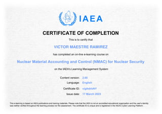 CERTIFICATE OF COMPLETION
This is to certify that
VICTOR MAESTRE RAMIREZ
has completed an on-line e-learning course on
Nuclear Material Accounting and Control (NMAC) for Nuclear Security
on the IAEA's Learning Management System
Content version: 2.00
Language: English
Issue date: 17 March 2023
Certificate ID: vigIhdrbNY
This e-learning is based on IAEA publications and training materials. Please note that the IAEA is not an accredited educational organization and the user's identity
was neither verified throughout the learning process nor the assessment. The certificate ID is unique and is registered in the IAEA's Cyber Learning Platform.
 