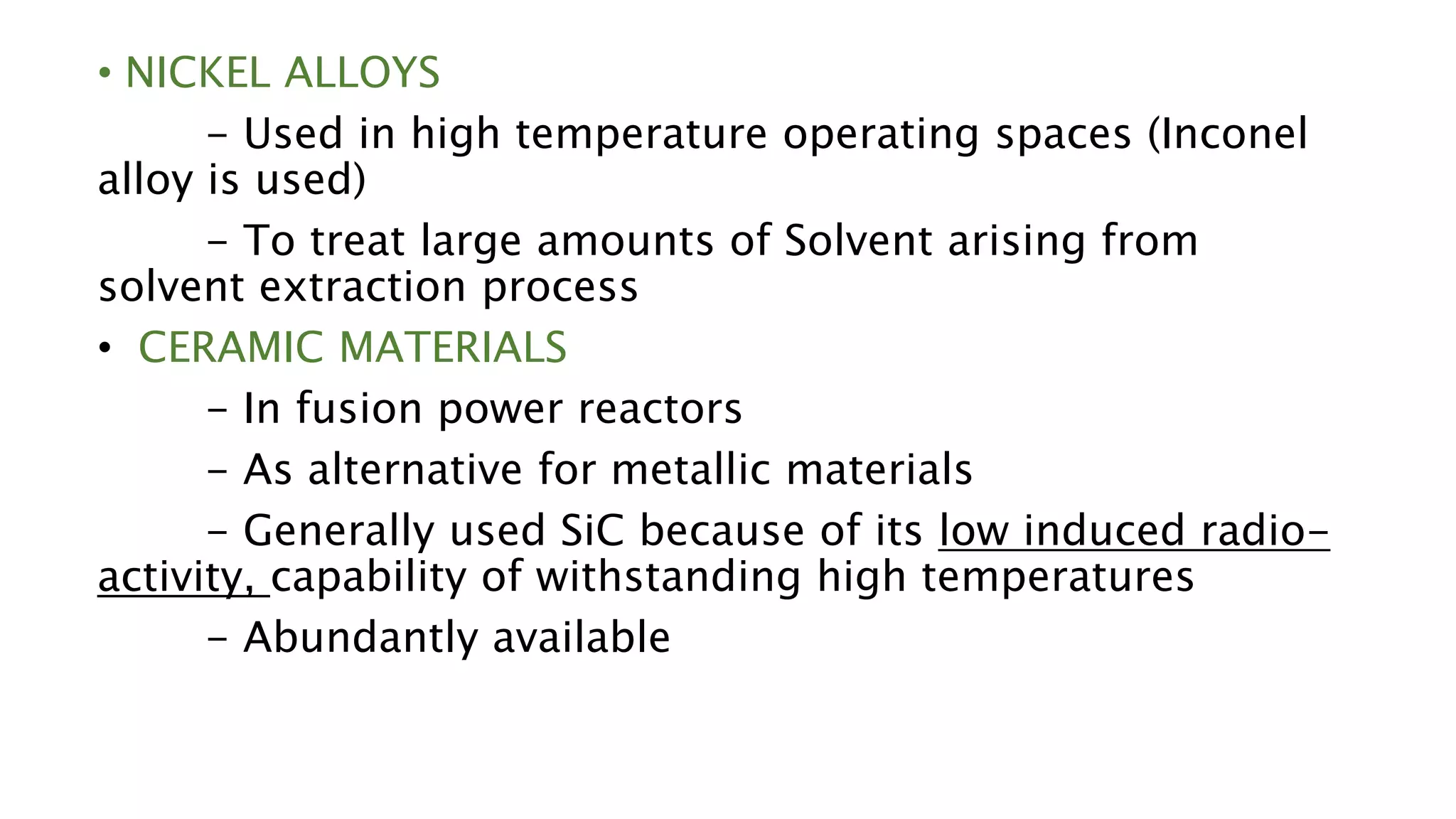 • NICKEL ALLOYS
- Used in high temperature operating spaces (Inconel
alloy is used)
- To treat large amounts of Solvent arising from
solvent extraction process
• CERAMIC MATERIALS
- In fusion power reactors
- As alternative for metallic materials
- Generally used SiC because of its low induced radio-
activity, capability of withstanding high temperatures
- Abundantly available
 
