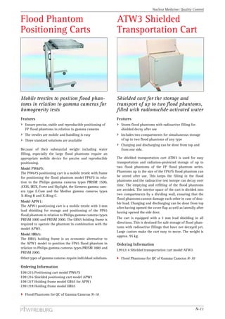 Nuclear Medicine: Quality Control


Flood Phantom                                                ATW3 Shielded
Positioning Carts                                            Transportation Cart




Mobile trestles to position flood phan-                      Shielded cart for the storage and
toms in relation to gamma cameras for                        transport of up to two flood phantoms,
homogeneity tests                                            filled with radionuclide activated water
Features                                                     Features
  Ensure precise, stable and reproducible positioning of        Stores flood phantoms with radioactive filling for
  FP flood phantoms in relation to gamma cameras                shielded decay after use
  The trestles are mobile and handling is easy                  Includes two compartments for simultaneous storage
  Three standard solutions are available                        of up to two flood phantoms of any type
                                                                Charging and discharging can be done from top and
Because of their substantial weight including water             from one side.
filling, especially the large flood phantoms require an
appropriate mobile device for precise and reproducible       The shielded transportation cart ATW3 is used for easy
positioning.                                                 transportation and radiation-protected storage of up to
Model PW67S:                                                 two flood phantoms of the FP flood phantom series.
The PW67S positioning cart is a mobile trestle with frame    Phantoms up to the size of the FP67S flood phantom can
for positioning the flood phantom model FP67S in rela-       be stored after use. This keeps the filling in the flood
tion to the Philips gamma cameras types PRISM 1500,          phantoms and the radioactive test isotope can decay over
AXIS, IRIX, Forte and Skylight, the Siemens gamma cam-       time. The emptying and refilling of the flood phantoms
era type E.Cam and the Mediso gamma cameras types            are avoided. The interior space of the cart is divided into
X-Ring R and X-Ring C.                                       two compartments by a dividing wall, ensuring that the
                                                             flood phantoms cannot damage each other in case of dou-
Model APW1:
                                                             ble load. Charging and discharging can be done from top
The APW1 positioning cart is a mobile trestle with 3 mm
                                                             after having opened the cover flap as well as laterally after
lead shielding for storage and positioning of the FP65
                                                             having opened the side door.
flood phantom in relation to Philips gamma cameras types
PRISM 1000 and PRISM 2000. The GR65 holding frame is         The cart is equipped with a 3 mm lead shielding in all
required to operate the phantom in combination with the      directions. This is destined for safe storage of flood phan-
model APW1.                                                  toms with radioactive fillings that have not decayed yet.
                                                             Large castors make the cart easy to move. The weight is
Model HR65:
                                                             approx. 95 kg.
The HR65 holding frame is an economic alternative to
the APW1 model to position the FP65 flood phantom in         Ordering Information
relation to Philips gamma cameras types PRISM 1000 and
                                                             L991214 Shielded transportation cart model ATW3
PRISM 2000.
Other types of gamma cameras require individual solutions.      Flood Phantoms for QC of Gamma Cameras N-10

Ordering Information
L991215 Positioning cart model PW67S
L991216 Shielded positioning cart model APW1
L991217 Holding frame model GR65 for APW1
L991218 Holding frame model HR65

  Flood Phantoms for QC of Gamma Cameras N-10



                                                                                                                     N-11
 