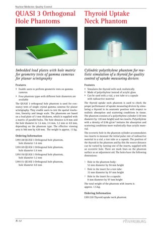 Nuclear Medicine: Quality Control


QUASI 3 Orthogonal                                            Thyroid Uptake
Hole Phantoms                                                 Neck Phantom




Imbedded lead plates with hole matrix                         Cylindric polyethylene phantom for rea-
for geometry tests of gamma cameras                           listic simulation of a thyroid for quality
for planar scintigraphy                                       control of uptake measuring devices
Features                                                      Features
  Enable users to perform geometric tests on gamma               Simulates the thyroid with neck realistically
  cameras                                                        Made of polyethylene instead of acrylic glass
  Four phantom types with different hole diameters are           Can be used with a vial, a test tube or a capsule
  available                                                      with radioactive material
The QUASI 3 orthogonal hole phantom is used for con-          The thyroid uptake neck phantom is used to check the
stancy tests of single crystal gamma cameras for planar       proper performance of uptake measuring devices by simu-
scintigraphy. They enable users to test the spatial resolu-   lating a thyroid in its anatomic position with respect to
tion, linearity and image scale. The phantoms are based       realistic absorption and scattering conditions in tissue.
on a lead plate of 3 mm thickness, which is supplied with     The phantom consists of a polyethylene cylinder (130 mm
a matrix of parallel holes. The hole distance is 8 mm and     diameter by 120 mm height) and two inserts. Polyethylene
the hole diameter is 1.6 mm, 2.4 mm, 3.2 mm or 4.0 mm,        with a density of 0.96 g/cm3 imitates the absorption and
depending on the phantom type. The effective viewing          scattering conditions more realistically than acrylic mate-
area is 560 mm by 420 mm. The weight is approx. 13 kg.        rial.
                                                              The eccentric hole in the phantom cylinder accommodates
Ordering Information                                          two inserts to measure the initial pulse rate of radioactive
L991148 QUASI 3 Orthogonal hole phantom,                      material in a vial, a test tube or a capsule. The position of
  hole diameter 1.6 mm                                        the thyroid in the phantom and by this the source distance
                                                              can be varied by turning one of the inserts, supplied with
L991149 QUASI 3 Orthogonal hole phantom,
                                                              an eccentric hole. There are mark lines on the phantom
  hole diameter 2.4 mm
                                                              surface as an adjustment aid. The holes have the following
L991150 QUASI 3 Orthogonal hole phantom,                      dimensions:
  hole diameter 3.2 mm
L991151 QUASI 3 Orthogonal hole phantom,                         Hole in the phantom body:
  hole diameter 4.0 mm                                           52 mm diameter by 94 mm height
                                                                 Hole in the insert for a test tube:
                                                                 33 mm diameter by 97 mm height
                                                                 Hole in the insert for a capsule:
                                                                 8 mm diameter by 97 mm height
                                                              The total weight of the phantom with inserts is
                                                              approx. 1.5 kg.

                                                              Ordering Information
                                                              L991220 Thyroid uptake neck phantom




N-12
 