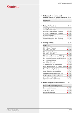 Nuclear Medicine: Content


Content

          Radiation Measurement and
          Quality Control in Nuclear Medicine N-04
          Introduction


          Isotope Calibrators                          N-05

          Activity Measurement
          CURIEMENTOR 3 Isotope Calibrator             N-05
          CURIEMENTOR 4 Isotope Calibrator             N-05
          CURIEMENTOR Printer                          N-06
          Ionization Chamber Lead Shielding            N-06


          Quality Control                              N-07

          QC Phantoms
          PET Cylinder Phantom
          acc. NEMA NU2-2001                           N-07
          PET Sensitivity Phantom
          acc. NEMA NU2-2001                           N-07
          PET Emission Phantom acc. CEC Project        N-08
          PET Emission Phantom acc. IEC 61675-1        N-08
          PET Emission Phantom
          acc. NEMA NU2-2001                           N-09
          SPECT Phantom acc. IEC 61675-2               N-09
          Flood Phantoms for QC of Gamma Cameras       N-10
          Flood Phantom Applications                   N-10
          Flood Phantom Positioning Carts              N-11
          ATW3 Shielded Transportation Cart            N-11
          QUASI 3 Orthogonal Hole Phantoms             N-12
          Thyroid Uptake Neck Phantom                  N-12


          Radiation Monitoring Equipment               N-13

          Radiation Monitoring Equipment
          Contamination Monitor                        N-13
          STEP Survey Meter                            N-13
          Personal Dosemeters                          N-14




                                                       N-03
 