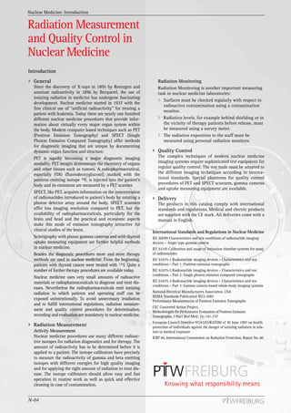 Nuclear Medicine: Introduction


Radiation Measurement
and Quality Control in
Nuclear Medicine
Introduction
  General                                                              Radiation Monitoring
  Since the discovery of X-rays in 1895 by Roentgen and                Radiation Monitoring is another important measuring
  uranium radioactivity in 1896 by Becquerel, the use of               task in nuclear medicine laboratories:
  ionizing radiation in medicine has undergone fascinating
                                                                          Surfaces must be checked regularly with respect to
  development. Nuclear medicine started in 1937 with the
                                                                          radioactive contamination using a contamination
  first clinical use of “artificial radioactivity” for treating a
                                                                          monitor.
  patient with leukemia. Today there are nearly one hundred
  different nuclear medicine procedures that provide infor-               Radiation levels, for example behind shielding or in
  mation about virtually every major organ system within                  the vicinity of therapy patients before release, must
  the body. Modern computer based techniques such as PET                  be measured using a survey meter.
  (Positron Emission Tomography) and SPECT (Single                        The radiation exposition to the staff must be
  Photon Emission Computed Tomography) offer methods                      measured using personal radiation monitors.
  for diagnostic imaging that are unique by documenting
  dynamic organ function and structure.                                Quality Control
  PET is rapidly becoming a major diagnostic imaging                   The complex techniques of modern nuclear medicine
  modality. PET images demonstrate the chemistry of organs             imaging systems require sophisticated test equipment for
  and other tissues such as tumors. A radiopharmaceutical,             regular quality control. The test tools must be adapted to
  especially FDG (fluorodeoxyglucose), marked with the                 the different imaging techniques according to interna-
  positron emitting isotope 18F, is injected into the patient’s        tional standards. Special phantoms for quality control
  body and its emissions are measured by a PET scanner.                procedures of PET and SPECT scanners, gamma cameras
                                                                       and uptake measuring equipment are available.
  SPECT, like PET, acquires information on the concentration
  of radionuclides introduced to patient’s body by rotating a          Delivery
  photon detector array around the body. SPECT scanners                The products in this catalog comply with international
  offer less imaging resolution compared to PET, but the               standards and regulations. Medical and electric products
  availability of radiopharmaceuticals, particularly for the           are supplied with the CE mark. All deliveries come with a
  brain and head and the practical and economic aspects                manual in English.
  make this mode of emission tomography attractive for
  clinical studies of the brain.                                    International Standards and Regulations in Nuclear Medicine
  Scintigraphy with planar gamma cameras and with thyroid           IEC 60789 Characteristics and test conditions of radionuclide imaging
  uptake measuring equipment are further helpful methods            devices – Anger type gamma camera
  in nuclear medicine.                                              IEC 61145 Calibration and usage of ionization chamber systems for assay
  Besides the diagnostic procedures more and more therapy           of radionuclides
  methods are used in nuclear medicine. From the beginning,         IEC 61675-1 Radionuclide imaging devices – Characteristics and test
  patients with thyroid cancer were treated with 131I. Quite a      conditions – Part 1: Positron emission tomographs
  number of further therapy procedures are available today.         IEC 61675-2 Radionuclide imaging devices – Characteristics and test
                                                                    conditions – Part 2: Single photon emission computed tomographs
  Nuclear medicine uses very small amounts of radioactive
  materials or radiopharmaceuticals to diagnose and treat dis-      IEC 61675-3 Radionuclide imaging devices – Characteristics and test
                                                                    conditions – Part 3: Gamma camera-based whole-body imaging systems
  eases. Nevertheless the radiopharmaceuticals emit ionizing
  radiation to which patients and operating staff can be            National Electrical Manufacturers Association, USA
                                                                    NEMA Standards Publication NU2-2001
  exposed unintentionally. To avoid unnecessary irradiation         Performance Measurements of Positron Emission Tomographs
  and to fulfill international regulations, radiation measure-
                                                                    CEC Concerted Action Project,
  ment and quality control procedures for determination,            Methodologies for Performance Evaluation of Positron Emission
  recording and evaluation are mandatory in nuclear medicine.       Tomographs, J Nucl Biol Med; 35: 141-157
                                                                    European Council Directive 97/43/EURATOM of 30 June 1997 on health
  Radiation Measurement                                             protection of individuals against the danger of ionizing radiation in rela-
  Activity Measurement                                              tion to medical exposure
  Nuclear medicine procedures use many different radioac-           ICRP 60, International Commission on Radiation Protection, Report No. 60
  tive isotopes for radiation diagnostics and for therapy. The
  amount of radioactivity has to be determined before it is
  applied to a patient. The isotope calibrators have precisely
  to measure the radioactivity of gamma and beta emitting
  isotopes with different energies for high quality imaging
  and for applying the right amount of radiation to treat dis-
  ease. The isotope calibrators should allow easy and fast
  operation in routine work as well as quick and effective
  cleaning in case of contamination.


N-04
 