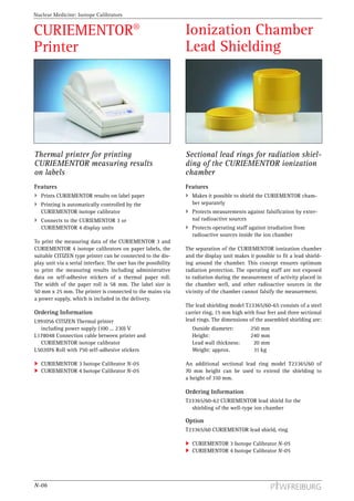 Nuclear Medicine: Isotope Calibrators


CURIEMENTOR®                                                     Ionization Chamber
Printer                                                          Lead Shielding




Thermal printer for printing                                     Sectional lead rings for radiation shiel-
CURIEMENTOR measuring results                                    ding of the CURIEMENTOR ionization
on labels                                                        chamber
Features                                                         Features
   Prints CURIEMENTOR results on label paper                       Makes it possible to shield the CURIEMENTOR cham-
   Printing is automatically controlled by the                     ber separately
   CURIEMENTOR isotope calibrator                                  Protects measurements against falsification by exter-
   Connects to the CURIEMENTOR 3 or                                nal radioactive sources
   CURIEMENTOR 4 display units                                     Protects operating staff against irradiation from
                                                                   radioactive sources inside the ion chamber
To print the measuring data of the CURIEMENTOR 3 and
CURIEMENTOR 4 isotope calibrators on paper labels, the           The separation of the CURIEMENTOR ionization chamber
suitable CITIZEN type printer can be connected to the dis-       and the display unit makes it possible to fit a lead shield-
play unit via a serial interface. The user has the possibility   ing around the chamber. This concept ensures optimum
to print the measuring results including administrative          radiation protection. The operating staff are not exposed
data on self-adhesive stickers of a thermal paper roll.          to radiation during the measurement of activity placed in
The width of the paper roll is 58 mm. The label size is          the chamber well, and other radioactive sources in the
50 mm x 25 mm. The printer is connected to the mains via         vicinity of the chamber cannot falsify the measurement.
a power supply, which is included in the delivery.
                                                                 The lead shielding model T23365/60-65 consists of a steel
Ordering Information                                             carrier ring, 15 mm high with four feet and three sectional
L991056 CITIZEN Thermal printer                                  lead rings. The dimensions of the assembled shielding are:
  including power supply (100 ... 230) V                           Outside diameter:         250 mm
L178048 Connection cable between printer and                       Height:                   240 mm
  CURIEMENTOR isotope calibrator                                   Lead wall thickness:       20 mm
L502076 Roll with 750 self-adhesive stickers                       Weight: approx.            31 kg

   CURIEMENTOR 3 Isotope Calibrator N-05                         An additional sectional lead ring model T23365/60 of
   CURIEMENTOR 4 Isotope Calibrator N-05                         70 mm height can be used to extend the shielding to
                                                                 a height of 310 mm.

                                                                 Ordering Information
                                                                 T23365/60-62 CURIEMENTOR lead shield for the
                                                                   shielding of the well-type ion chamber

                                                                 Option
                                                                 T23365/60 CURIEMENTOR lead shield, ring

                                                                   CURIEMENTOR 3 Isotope Calibrator N-05
                                                                   CURIEMENTOR 4 Isotope Calibrator N-05




N-06
 