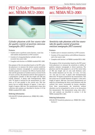 Nuclear Medicine: Quality Control


PET Cylinder Phantom                                         PET Sensitivity Phantom
acc. NEMA NU2-2001                                           acc. NEMA NU2-2001




Cylinder phantom with line source tube                       Sensitivity tube phantom with line source
for quality control of positron emission                     tube for quality control of positron
tomographs (PET scanners)                                    emission tomographs (PET scanners)
Features                                                     Features
  Enables users to perform scatter fraction, count loss        Enables users to measure sensitivity on PET scanners
  and random measurements on PET scanners                      Consists of five metal sleeves with different diameters
  Consists of a long polyethylene cylinder with an             and a line source tube
  eccentric line source tube                                   Complies with Section 5 of NEMA standard NU2-2001
  Complies with Section 4 of NEMA standard NU2-2001
                                                             The purpose of the test procedure based on the PET sensi-
One purpose of the test procedure based on the PET cylin-    tivity phantom is to measure the sensitivity or ability of
der phantom is to measure the relative system sensitivity    positron emission tomographs to detect positrons. The
of positron emission tomographs to scattered radiation.      phantom used for this purpose is a set of five metal tubes
Another purpose is to measure the effects of system dead-    of 700 mm length and 2.5 mm wall thickness each.
time and the generation of random events at several levels   The outside diameters are 9.5 mm, 12.7 mm, 15.9 mm,
of source activity. The phantom used for these purposes is   19.1 mm and 22.2 mm. A plastic tube homogeneously
a polyethylene cylinder of 700 mm length and 200 mm          filled with 18F liquid is inserted for the measurement. This
outside diameter. A plastic tube homogeneously filled        line source has an outside diameter of approx. 5 mm and a
with 18F liquid is inserted for the measurement at a dis-    length of approx. 800 mm. Successive measurements are
tance of 45 mm parallel to the central axis. This line       made by accumulating the sleeve wall thickness with the
source has an outside diameter of approx. 5 mm and a         uniform line source surrounded by known absorbers.
length of approx. 800 mm. The measurement setup, data        From these measurements, the sensitivity without
collection and analysis are described in Section 4 of the    absorbers can be extrapolated to arrive at an attenuation
NEMA standard NU2-2001.                                      free measurement. The measurement setup, data collec-
                                                             tion and analysis are described in section 5 of the
Ordering Information                                         NEMA standard NU2-2001.
L991204 PET Cylinder phantom acc. NEMA NU2-2001,
  Section 4                                                  Ordering Information
                                                             L991205 PET Sensitivity phantom acc. NEMA NU2-2001,
                                                               Section 5




                                                                                                                   N-07
 