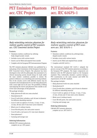 Nuclear Medicine: Quality Control


PET Emission Phantom                                               PET Emission Phantom
acc. CEC Project                                                   acc. IEC 61675-1




Body-mimicking emission phantom for                                Body-mimicking emission phantom for
realistic quality control of PET scanners                          realistic quality control of PET scan-
acc. CEC Concerted Action Project                                  ners acc. IEC 61675-1
Features                                                           Features
   Simulates realistic conditions by utilizing                       Simulates realistic conditions by utilizing body-
   body-shaped acrylic vessels                                       shaped acrylic vessels
   Includes covers with various inserts                              Includes covers with various inserts
   Inserts can be filled and emptied from outside                    Inserts can be filled and emptied from outside
   Complies with the European PET Instrumentation Program            Complies with IEC 61675-1

The PET emission phantom L981602 was published by a                The international standard IEC 61675-1 adopted the
task group of the Commission of the European Community             proven concept of the PET emission phantom according to
(CEC Concerted Action Project). The phantom has been               the European PET program. The major components are
developed in line with the philosophy that assessment of a         identical with the PET phantom based on the European
clinical measuring system should always be made under              standard. They realistically simulate a patient during a
the most realistic conditions possible to imitate the              PET examination in the same manner and fulfill the
patient’s influence as an absorbing and scattering medium.         requirements of the IEC standard.
One of the circular covers with different inserts may be           The package includes:
mounted to the head phantom H or to the body phantom B,
                                                                     Body phantom B with two arms attached
with a water tight seal in all cases. The possibility of filling
and emptying the inserts and phantom from outside is one             Head phantom H
of the main advantages of this phantom.                              Cover D with three cylinders, each 50 mm in diameter
The package includes:                                                for different absorbing material
   Body phantom B with two arms attached                             Cover E with six spheres of 10 mm, 13 mm, 17 mm,
                                                                     22 mm, 28 mm and 37 mm inner active diameter
   Head phantom H
                                                                     Blind cover G without inserts
   Cover D with three cylinders, each 50 mm in diameter
   for different absorbing material                                  Cover M with point, line and scatter sources
   Cover E with six spheres of 10 mm, 13 mm, 17 mm,                  Carrying and storage case
   22 mm, 28 mm and 37 mm inner active diameter
                                                                   Ordering Information
   Blind cover G without inserts,
                                                                   L981605 PET emission phantom,
   Cover M with point, line and scatter sources
                                                                     complete set acc. IEC 61675-1
   Cover R with a rod source of 21 mm inner diameter
   Heart phantom C
   Carrying and storage case

Ordering Information
L981602 PET emission phantom,
  complete set acc. CEC project




N-08
 