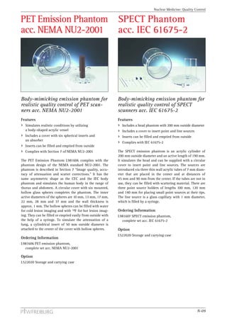Nuclear Medicine: Quality Control


PET Emission Phantom                                          SPECT Phantom
acc. NEMA NU2-2001                                            acc. IEC 61675-2




Body-mimicking emission phantom for                           Body-mimicking emission phantom for
realistic quality control of PET scan-                        realistic quality control of SPECT
ners acc. NEMA NU2-2001                                       scanners acc. IEC 61675-2
Features                                                      Features
  Simulates realistic conditions by utilizing                   Includes a head phantom with 200 mm outside diameter
  a body-shaped acrylic vessel                                  Includes a cover to insert point and line sources
  Includes a cover with six spherical inserts and               Inserts can be filled and emptied from outside
  an absorber
                                                                Complies with IEC 61675-2
  Inserts can be filled and emptied from outside
  Complies with Section 7 of NEMA NU2-2001                    The SPECT emission phantom is an acrylic cylinder of
                                                              200 mm outside diameter and an active length of 190 mm.
The PET Emission Phantom L981606 complies with the            It simulates the head and can be supplied with a circular
phantom design of the NEMA standard NU2-2001. The             cover to insert point and line sources. The sources are
phantom is described in Section 7 “Image quality, accu-       introduced via three thin wall acrylic tubes of 7 mm diam-
racy of attenuation and scatter corrections.” It has the      eter that are placed in the center and at distances of
same asymmetric shape as the CEC and the IEC body             45 mm and 90 mm from the center. If the tubes are not in
phantom and simulates the human body in the range of          use, they can be filled with scattering material. There are
thorax and abdomen. A circular cover with six mounted,        three point source holders of lengths 100 mm, 120 mm
hollow glass spheres completes the phantom. The inner         and 140 mm for placing small point sources at their tips.
active diameters of the spheres are 10 mm, 13 mm, 17 mm,      The line source is a glass capillary with 1 mm diameter,
22 mm, 28 mm and 37 mm and the wall thickness is              which is filled by a syringe.
approx. 1 mm. The hollow spheres can be filled with water
for cold lesion imaging and with 18F for hot lesion imag-     Ordering Information
ing. They can be filled or emptied easily from outside with   L981607 SPECT emission phantom,
the help of a syringe. To simulate the attenuation of a         complete set acc. IEC 61675-2
lung, a cylindrical insert of 50 mm outside diameter is
attached to the center of the cover with hollow spheres.      Option
                                                              L522020 Storage and carrying case
Ordering Information
L981606 PET emission phantom,
  complete set acc. NEMA NU2-2001

Option
L522020 Storage and carrying case




                                                                                                                    N-09
 