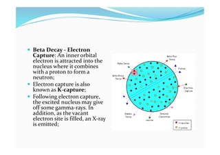 Beta Decay - Electron
Capture: An inner orbital
electron is attracted into the
nucleus where it combines
with a proton to form a
neutron;
 Electron capture is also
known as K-capture;
 Following electron capture,
the excited nucleus may give
off some gamma-rays. In
addition, as the vacant
electron site is filled, an X-ray
is emitted;
 