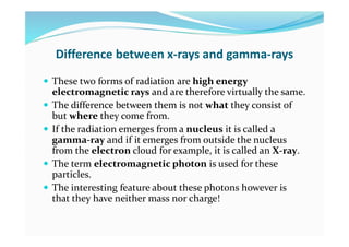 Difference between x-rays and gamma-rays
 These two forms of radiation are high energy
electromagnetic rays and are therefore virtually the same.
 The difference between them is not what they consist of
but where they come from.
 If the radiation emerges from a nucleus it is called a
gamma-ray and if it emerges from outside the nucleus
from the electron cloud for example, it is called an X-ray.
 The term electromagnetic photon is used for these
particles.
 The interesting feature about these photons however is
that they have neither mass nor charge!
 