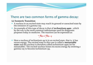 There are two common forms of gamma decay:
(a) Isomeric Transition
 A nucleus in an excited state may reach its ground or unexcited state by
the emission of a gamma-ray.
 An example of this type of decay is that of technetium-99m - which
by the way is the most common radioisotope used for diagnostic
purposes today in medicine. The reaction can be expressed as:
 Here a nucleus of technetium-99 is in an excited state, that is, it has
excess energy. The excited state in this case is called a metastable
state and the nucleus is therefore called technetium-99m (m for
metastable). The excited nucleus looses its excess energy by emitting a
gamma-ray to become technetium-99.
 