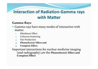 Interaction of Radiation-Gamma rays
with Matter
Gamma-Rays:
 Gamma-rays have many modes of interaction with
matter.
1. Mössbauer Effect
2. Coherent Scattering
3. Pair Production
4. Photoelectric Effect and
5. Compton Effect.
Important interactions for nuclear medicine imaging
(and radiography) are the Photoelectric Effect and
Compton Effect
 