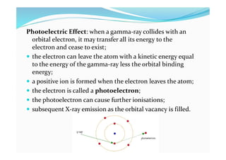 Photoelectric Effect: when a gamma-ray collides with an
orbital electron, it may transfer all its energy to the
electron and cease to exist;
 the electron can leave the atom with a kinetic energy equal
to the energy of the gamma-ray less the orbital binding
energy;
 a positive ion is formed when the electron leaves the atom;
 the electron is called a photoelectron;
 the photoelectron can cause further ionisations;
 subsequent X-ray emission as the orbital vacancy is filled.
 