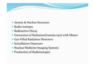  Atomic & Nuclear Structure
 Radio-isotopes
 Radioactive Decay
 Interaction of Radiation(Gamma rays) with Matter
 Gas-Filled Radiation Detectors
 Scintillation Detectors
 Nuclear Medicine Imaging Systems
 Production of Radioisotopes
 