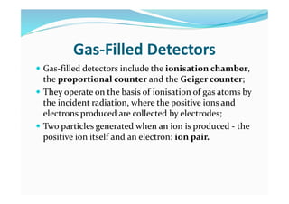 Gas-Filled Detectors
 Gas-filled detectors include the ionisation chamber,
the proportional counter and the Geiger counter;
 They operate on the basis of ionisation of gas atoms by
the incident radiation, where the positive ions and
electrons produced are collected by electrodes;
 Two particles generated when an ion is produced - the
positive ion itself and an electron: ion pair.
 
